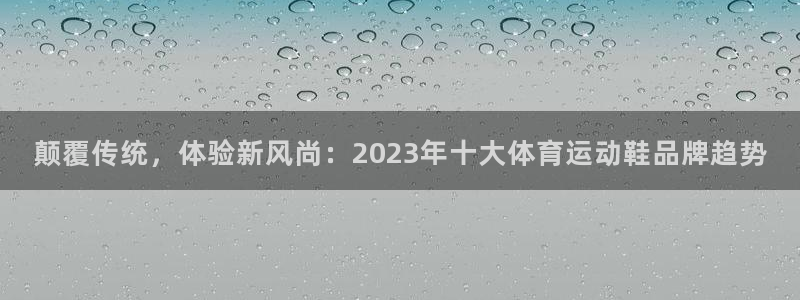 球王会体育：颠覆传统，体验新风尚：2023年十大体育运动鞋品牌趋势